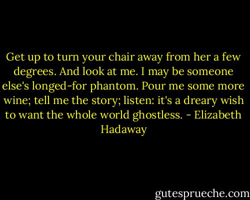 Get up to turn your chair away from her<br />a few degrees. And look at me. I may<br />be someone else's longed-for phantom. Pour<br />me some more wine; tell me the story; listen:<br />it's a dreary wish to want the whole world ghostless. - Elizabeth Hadaway