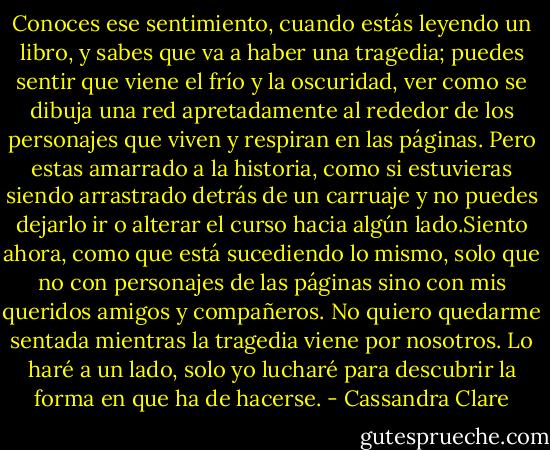 Conoces ese sentimiento, cuando estás leyendo un libro, y sabes que va a haber una tragedia; puedes sentir que viene el frío y la oscuridad, ver como se dibuja una red apretadamente al rededor de los personajes que viven y respiran en las páginas. Pero estas amarrado a la historia, como si estuvieras siendo arrastrado detrás de un carruaje y no puedes dejarlo ir o alterar el curso hacia algún lado.Siento ahora, como que está sucediendo lo mismo, solo que no con personajes de las páginas sino con mis queridos amigos y compañeros. No quiero quedarme sentada mientras la tragedia viene por nosotros. Lo haré a un lado, solo yo lucharé para descubrir la forma en que ha de hacerse. - Cassandra Clare