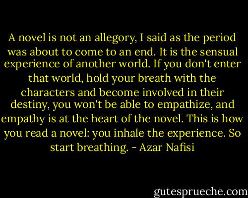 A novel is not an allegory, I said as the period was about to come to an end. It is the sensual experience of another world. If you don't enter that world, hold your breath with the characters and become involved in their destiny, you won't be able to empathize, and empathy is at the heart of the novel. This is how you read a novel: you inhale the experience. So start breathing. - Azar Nafisi