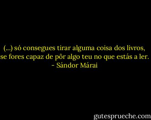 (...) só consegues tirar alguma coisa dos livros, se fores capaz de pôr algo teu no que estás a ler. - Sándor Márai