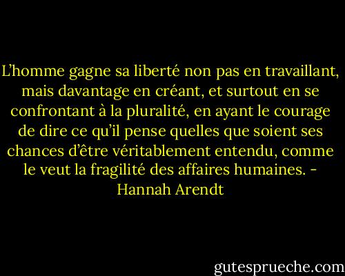 L’homme gagne sa liberté non pas en travaillant, mais davantage en créant, et surtout en se confrontant à la pluralité, en ayant le courage de dire ce qu’il pense quelles que soient ses chances d’être véritablement entendu, comme le veut la fragilité des affaires<br />humaines. - Hannah Arendt