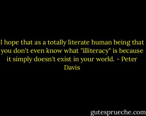 I hope that as a totally literate human being that you don't even know what "illiteracy" is because it simply doesn't exist in your world. - Peter Davis