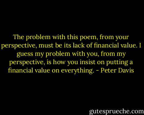 The problem with this poem, from your perspective, must be its lack of financial value. I guess my problem with you, from my perspective, is how you insist on putting a financial value on everything. - Peter Davis