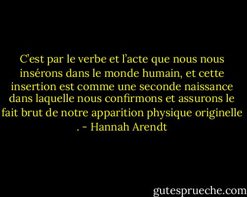 C’est par le verbe et l’acte que nous nous insérons dans le monde humain, et cette insertion est comme une seconde naissance dans laquelle nous confirmons et assurons le fait brut de notre apparition physique originelle . - Hannah Arendt