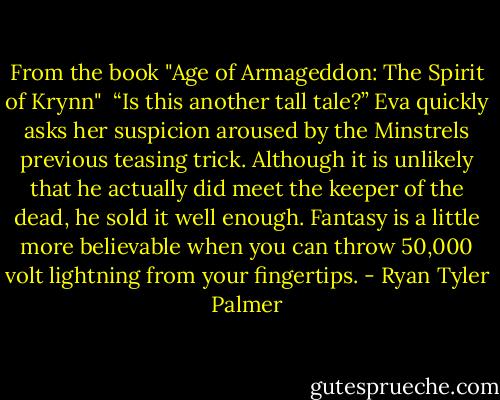From the book "Age of Armageddon: The Spirit of Krynn"<br /><br />“Is this another tall tale?” Eva quickly asks her suspicion aroused by the Minstrels previous teasing trick. Although it is unlikely that he actually did meet the keeper of the dead, he sold it well enough. Fantasy is a little more believable when you can throw 50,000 volt lightning from your fingertips. - Ryan Tyler Palmer