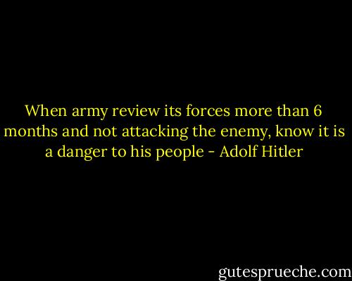 When army review its forces more than 6 months and not attacking the enemy, know it is a danger to his people - Adolf Hitler