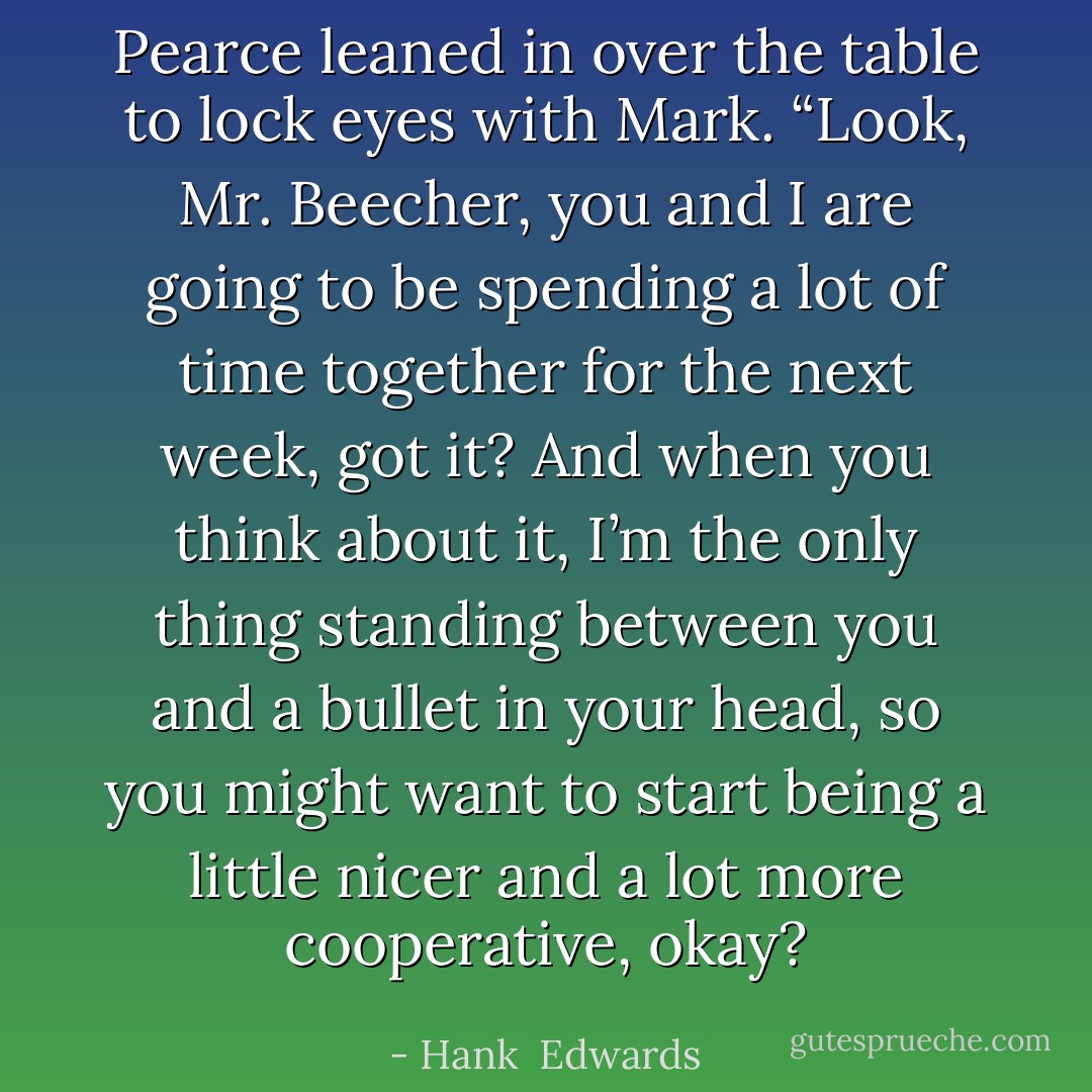 Pearce leaned in over the table to lock eyes with Mark. “Look, Mr. Beecher, you and I are going to be spending a lot of time together for the next week, got it? And when you think about it, I’m the only thing standing between you and a bullet in your head, so you might want to start being a little nicer and a lot more cooperative, okay? - Hank  Edwards