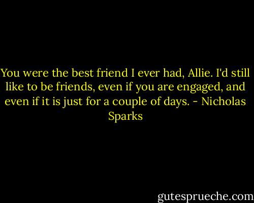 You were the best friend I ever had, Allie. I'd still like to be friends, even if you are engaged, and even if it is just for a couple of days. - Nicholas Sparks