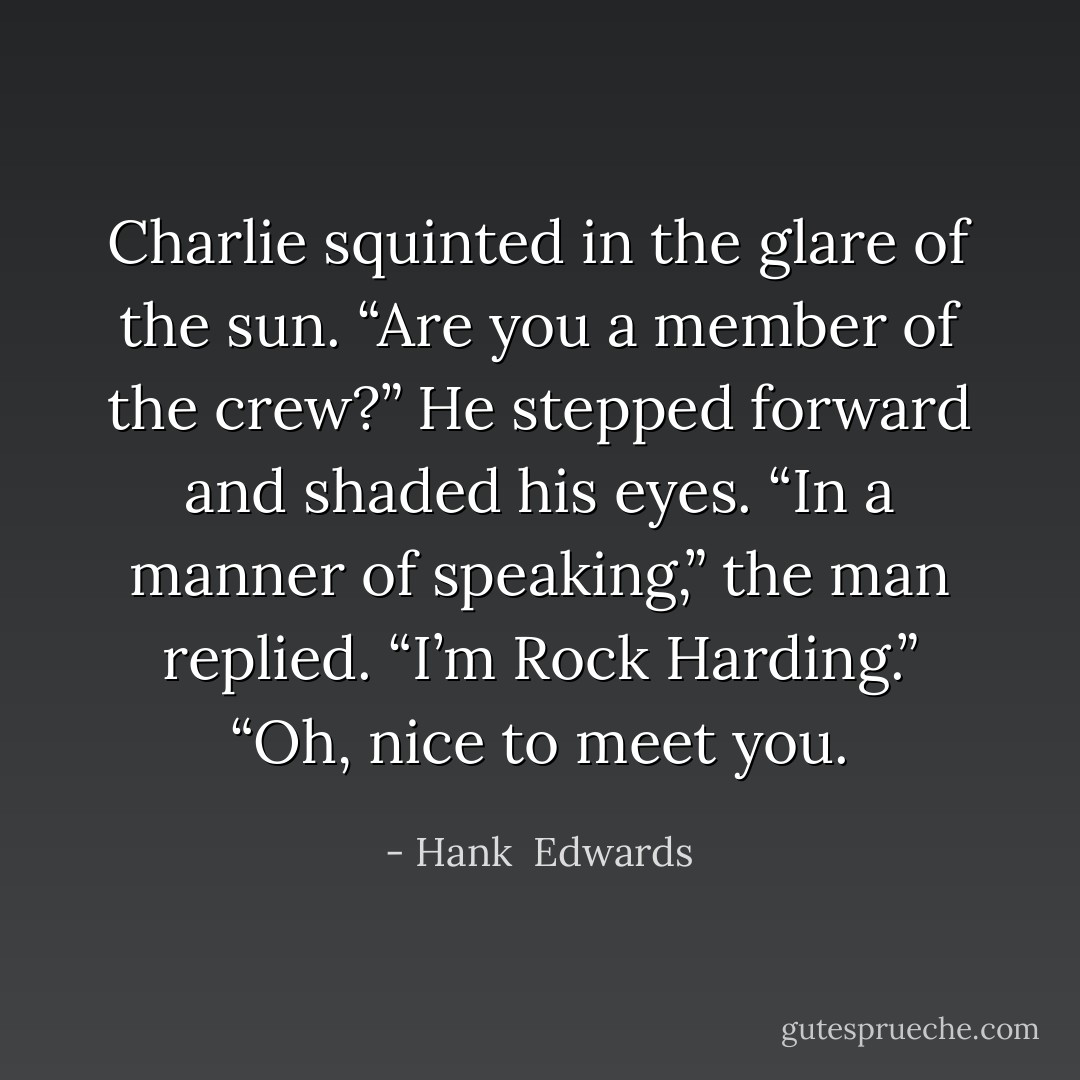 Charlie squinted in the glare of the sun. “Are you a member of the crew?” He stepped forward and shaded his eyes.<br />“In a manner of speaking,” the man replied. “I’m Rock Harding.”<br />“Oh, nice to meet you. - Hank  Edwards