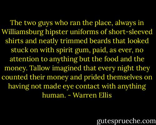 The two guys who ran the place, always in Williamsburg hipster uniforms of short-sleeved shirts and neatly trimmed beards that looked stuck on with spirit gum, paid, as ever, no attention to anything but the food and the money. Tallow imagined that every night they counted their money and prided themselves on having not made eye contact with anything human. - Warren Ellis