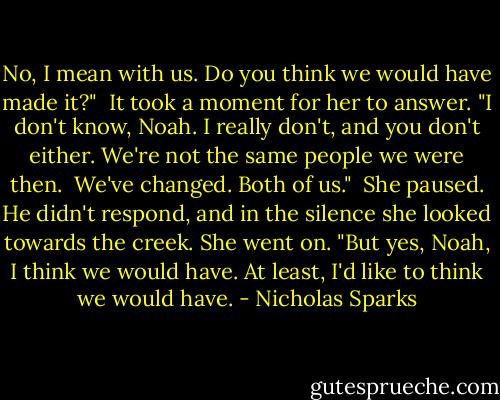 No, I mean with us. Do you think we would have made it?"<br /><br />It took a moment for her to answer. "I don't know, Noah. I really don't, and you don't either. We're not the same people we were then.<br /><br />We've changed. Both of us."<br /><br />She paused. He didn't respond, and in the silence she looked towards the creek. She went on. "But yes, Noah, I think we would have. At least, I'd like to think we would have. - Nicholas Sparks