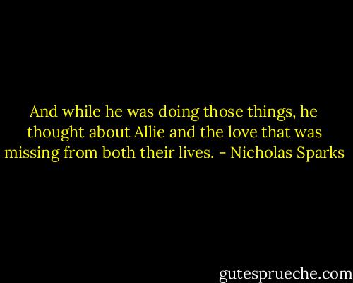 And while he was doing those things, he thought about Allie and the love that was missing from both their lives. - Nicholas Sparks