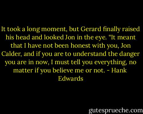 It took a long moment, but Gerard finally raised his head and looked Jon in the eye. “It meant that I have not been honest with you, Jon Calder, and if you are to understand the danger you are in now, I must tell you everything, no matter if you believe me or not. - Hank  Edwards