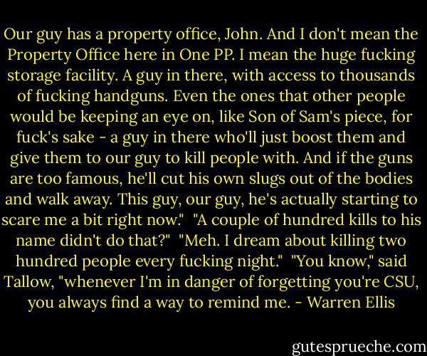 Our guy has a property office, John. And I don't mean the Property Office here in One PP. I mean the huge fucking storage facility. A guy in there, with access to thousands of fucking handguns. Even the ones that other people would be keeping an eye on, like Son of Sam's piece, for fuck's sake - a guy in there who'll just boost them and give them to our guy to kill people with. And if the guns are too famous, he'll cut his own slugs out of the bodies and walk away. This guy, our guy, he's actually starting to scare me a bit right now."<br /><br />"A couple of hundred kills to his name didn't do that?"<br /><br />"Meh. I dream about killing two hundred people every fucking night."<br /><br />"You know," said Tallow, "whenever I'm in danger of forgetting you're CSU, you always find a way to remind me. - Warren Ellis