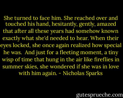 She turned to face him. She reached over and touched his hand, hesitantly, gently, amazed that after all these years had somehow known exactly what she'd needed to hear. When their eyes locked, she once again realized how special he was.<br /><br />And just for a fleeting moment, a tiny wisp of time that hung in the air like fireflies in summer skies, she wondered if she was in love with him again. - Nicholas Sparks