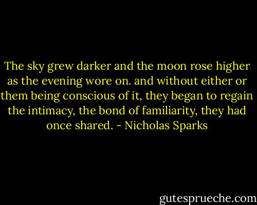 The sky grew darker and the moon rose higher as the evening wore on. and without either or them being conscious of it, they began to regain the intimacy, the bond of familiarity, they had once shared. - Nicholas Sparks
