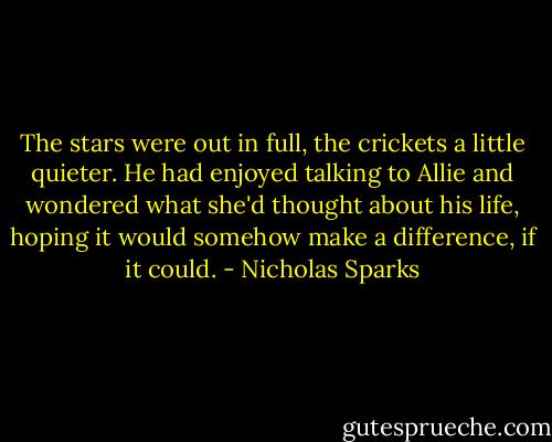 The stars were out in full, the crickets a little quieter. He had enjoyed talking to Allie and wondered what she'd thought about his life, hoping it would somehow make a difference, if it could. - Nicholas Sparks