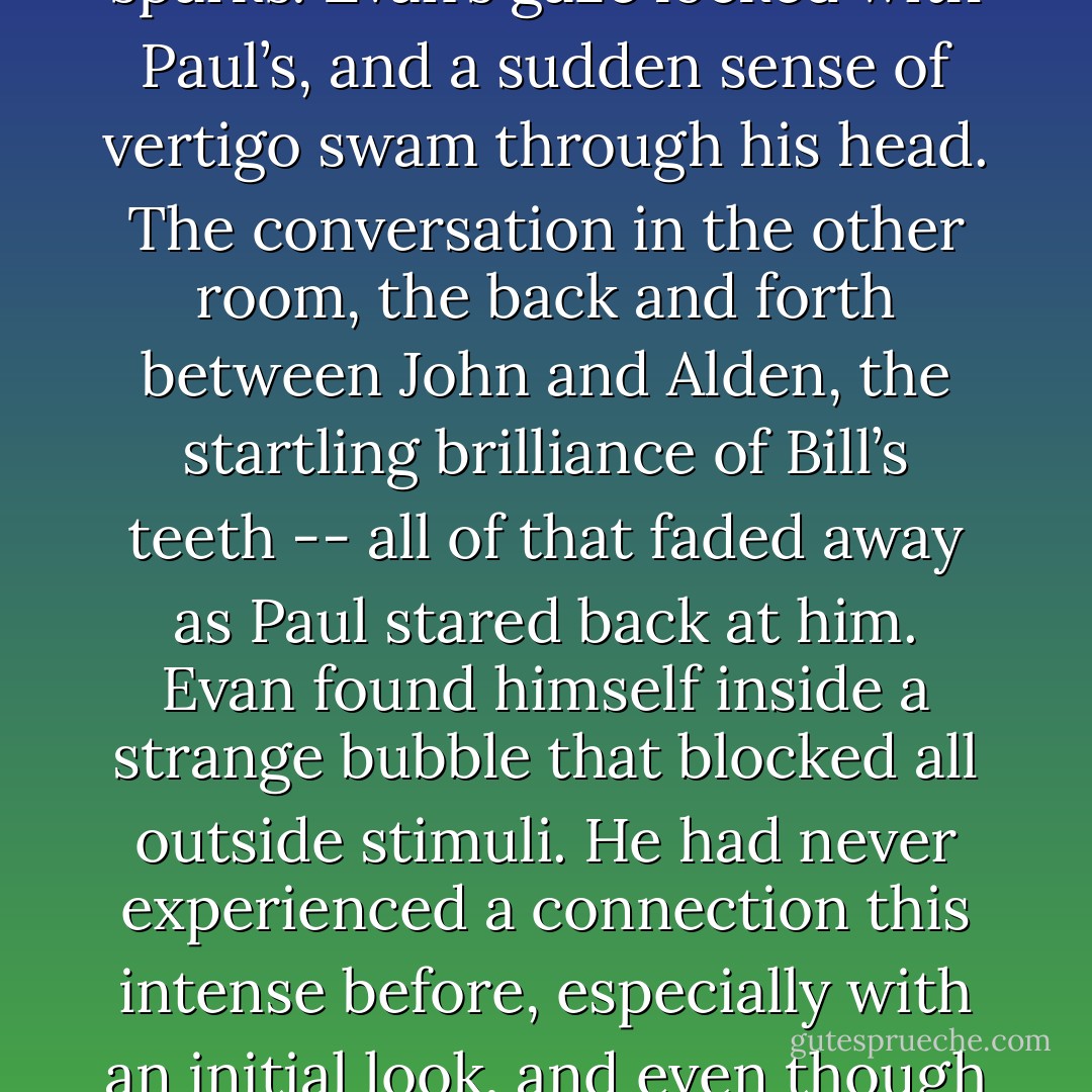 Evan saw a man across the kitchen, butt leaning against the counter, muscular arms folded over his broad chest. His blond hair was cut very short, and his eyes were bright blue sparks. Evan’s gaze locked with Paul’s, and a sudden sense of vertigo swam through his head. The conversation in the other room, the back and forth between John and Alden, the startling brilliance of Bill’s teeth -- all of that faded away as Paul stared back at him. Evan found himself inside a strange bubble that blocked all outside stimuli. He had never experienced a connection this intense before, especially with an initial look, and even though it terrified him in a thrillingly sexual way, he didn’t dare pull his gaze away from Paul’s for fear of breaking the timeless moment between them. - Hank  Edwards