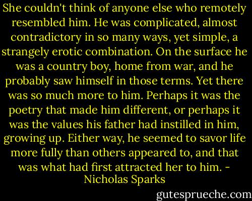She couldn't think of anyone else who remotely resembled him. He was complicated, almost contradictory in so many ways, yet simple, a strangely erotic combination. On the surface he was a country boy, home from war, and he probably saw himself in those terms. Yet there was so much more to him. Perhaps it was the poetry that made him different, or perhaps it was the values his father had instilled in him, growing up. Either way, he seemed to savor life more fully than others appeared to, and that was what had first attracted her to him. - Nicholas Sparks