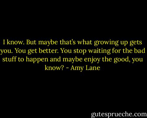 I know. But maybe that’s what growing up gets you. You get better. You stop waiting for the bad stuff to happen and maybe enjoy the good, you know? - Amy Lane