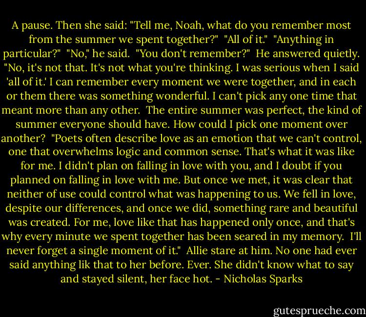 A pause. Then she said: "Tell me, Noah, what do you remember most from the summer we spent together?"<br /><br />"All of it."<br /><br />"Anything in particular?"<br /><br />"No," he said.<br /><br />"You don't remember?"<br /><br />He answered quietly. "No, it's not that. It's not what you're thinking. I was serious when I said 'all of it.' I can remember every moment we were together, and in each or them there was something wonderful. I can't pick any one time that meant more than any other.<br /><br />The entire summer was perfect, the kind of summer everyone should have. How could I pick one moment over another?<br /><br />"Poets often describe love as an emotion that we can't control, one that overwhelms logic and common sense. That's what it was like for me. I didn't plan on falling in love with you, and I doubt if you planned on falling in love with me. But once we met, it was clear that neither of use could control what was happening to us. We fell in love, despite our differences, and once we did, something rare and beautiful was created. For me, love like that has happened only once, and that's why every minute we spent together has been seared in my memory.<br /><br />I'll never forget a single moment of it."<br /><br />Allie stare at him. No one had ever said anything lik that to her before. Ever. She didn't know what to say and stayed silent, her face hot. - Nicholas Sparks