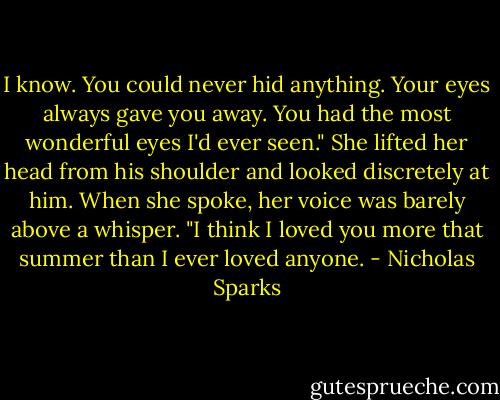 I know. You could never hid anything. Your eyes always gave you away. You had the most wonderful eyes I'd ever seen." She lifted her head from his shoulder and looked discretely at him. When she spoke, her voice was barely above a whisper. "I think I loved you more that summer than I ever loved anyone. - Nicholas Sparks