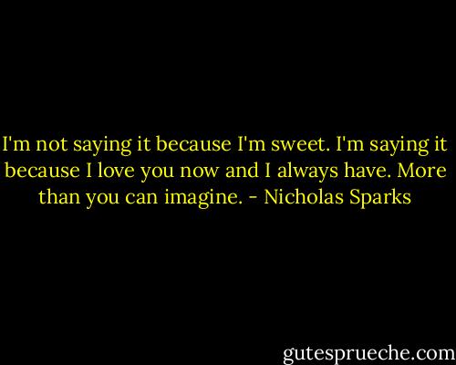 I'm not saying it because I'm sweet. I'm saying it because I love you now and I always have. More than you can imagine. - Nicholas Sparks