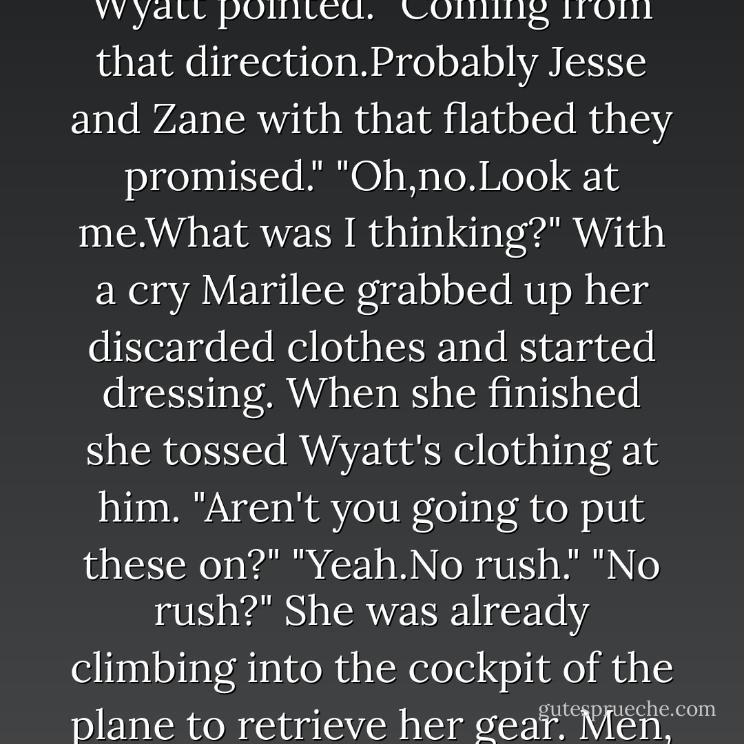 Is that a plane?" Marilee awoke with a start,surprised to find the sun already high.<br />Wyatt shaded the sun from his eyes to scan the sky.<br />As the sound grew louder they both sat up at the same moment.<br />"A truck." Wyatt pointed. "Coming from that direction.Probably Jesse and Zane with that flatbed they promised."<br />"Oh,no.Look at me.What was I thinking?" With a cry Marilee grabbed up her discarded clothes and started dressing.<br />When she finished she tossed Wyatt's clothing at him. "Aren't you going to put these on?"<br />"Yeah.No rush."<br />"No rush?" She was already climbing into the cockpit of the plane to retrieve her gear.<br /><i>Men,</i> she thought. If they were standing naked in Grand Central Station, they would probably take their sweet time finding something with which to cover themselves. - R.C. Ryan