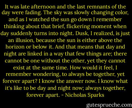 It was late afternoon and the last remnants of the day were fading. The sky was slowly changing color, and as I watched the sun go down I remember thinking about that brief, flickering moment when day suddenly turns into night. Dusk, I realized, is just an illusion, because the sun is either above the horizon or below it. And that means that day and night are linked in a way that few things are; there cannot be one without the other, yet they cannot exist at the same time. How would it feel, I remember wondering, to always be together, yet forever apart? I know the answer now. I know what it's like to be day and night now; always together, forever apart. - Nicholas Sparks