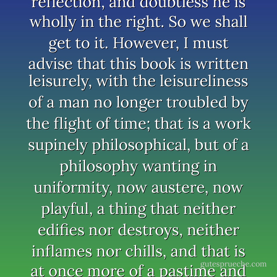 The reader, like his fellows, doubtless prefers action to reflection, and doubtless he is wholly in the right. So we shall get to it. However, I must advise that this book is written leisurely, with the leisureliness of a man no longer troubled by the flight of time; that is a work supinely philosophical, but of a philosophy wanting in uniformity, now austere, now playful, a thing that neither edifies nor destroys, neither inflames nor chills, and that is at once more of a pastime and less than a preachment. - Machado de Assis