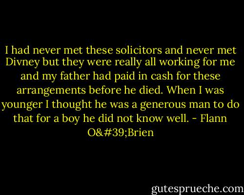 I had never met these solicitors and never met Divney but they were really all working for me and my father had paid in cash for these arrangements before he died. When I was younger I thought he was a generous man to do that for a boy he did not know well. - Flann O'Brien
