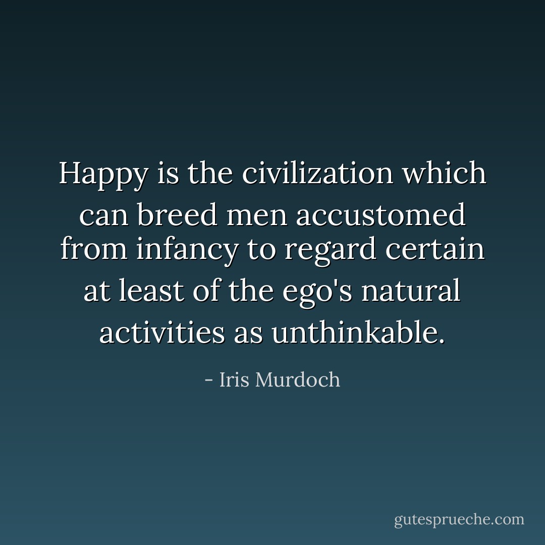 Happy is the civilization which can breed men accustomed from infancy to regard certain at least of the ego's natural activities as unthinkable. - Iris Murdoch