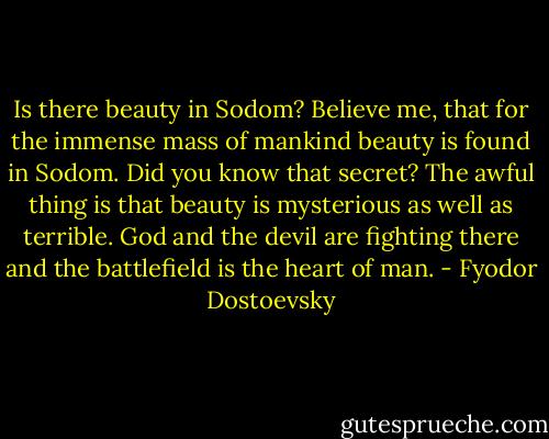 Is there beauty in Sodom? Believe me, that for the immense mass of mankind beauty is found in Sodom. Did you know that secret? The awful thing is that beauty is mysterious as well as terrible. God and the devil are fighting there and the battlefield is the heart of man. - Fyodor Dostoevsky