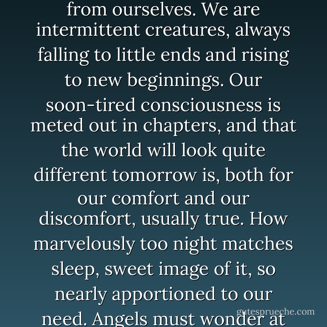 The division of one day from the next must be one of the most profound peculiarities of life on this planet. We are not condemned to sustained flights of being, but are constantly refreshed by little holidays from ourselves. We are intermittent creatures, always falling to little ends and rising to new beginnings. Our soon-tired consciousness is meted out in chapters, and that the world will look quite different tomorrow is, both for our comfort and our discomfort, usually true. How marvelously too night matches sleep, sweet image of it, so nearly apportioned to our need. Angels must wonder at these beings who fall so regularly out of awareness into a fantasm-infested dark. How our frail identities survive these chasms no philosopher has ever been able to explain. - Iris Murdoch