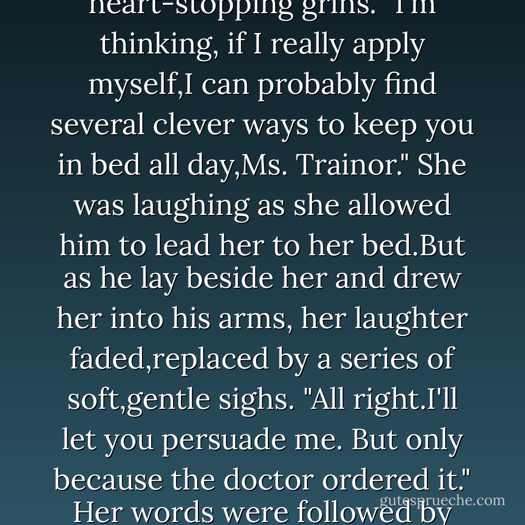 But you're going to do what the doctor ordered."<br />"And if I don't?"<br />He gave her one of those dangerous, heart-stopping grins. "I'm thinking, if I really apply myself,I can probably find several clever ways to keep you in bed all day,Ms. Trainor."<br />She was laughing as she allowed him to lead her to her bed.But as he lay beside her and drew her into his arms, her laughter faded,replaced by a series of soft,gentle sighs.<br />"All right.I'll let you persuade me. But only because the doctor ordered it."<br />Her words were followed by muffled laughter as they found the perfect way to leave the cares of the world behind. - R.C. Ryan
