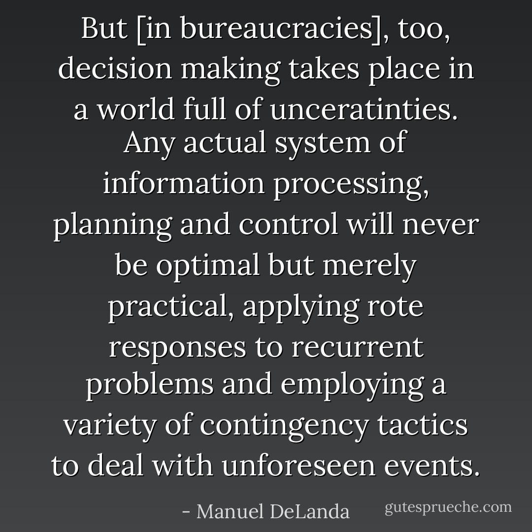 But [in bureaucracies], too, decision making takes place in a world full of unceratinties. Any actual system of information processing, planning and control will never be optimal but merely practical, applying rote responses to recurrent problems and employing a variety of contingency tactics to deal with unforeseen events. - Manuel DeLanda