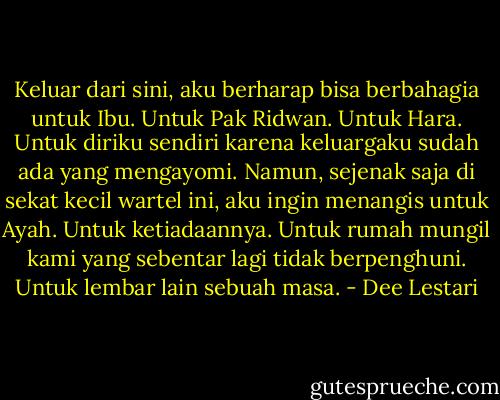 Keluar dari sini, aku berharap bisa berbahagia untuk Ibu. Untuk Pak Ridwan. Untuk Hara. Untuk diriku sendiri karena keluargaku sudah ada yang mengayomi. Namun, sejenak saja di sekat kecil wartel ini, aku ingin menangis untuk Ayah. Untuk ketiadaannya. Untuk rumah mungil kami yang sebentar lagi tidak berpenghuni. Untuk lembar lain sebuah masa. - Dee Lestari