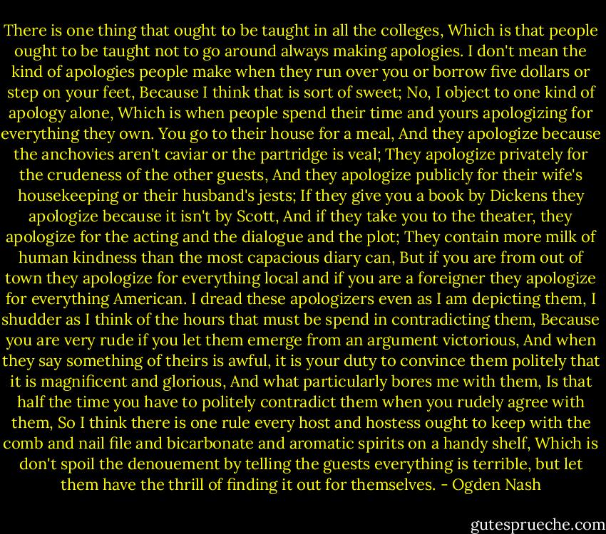 There is one thing that ought to be taught in all the colleges,<br />Which is that people ought to be taught not to go around always making apologies.<br />I don't mean the kind of apologies people make when they run over you or borrow five dollars or step on your feet,<br />Because I think that is sort of sweet;<br />No, I object to one kind of apology alone,<br />Which is when people spend their time and yours apologizing for everything they own.<br />You go to their house for a meal,<br />And they apologize because the anchovies aren't caviar or the partridge is veal;<br />They apologize privately for the crudeness of the other guests,<br />And they apologize publicly for their wife's housekeeping or their husband's jests;<br />If they give you a book by Dickens they apologize because it isn't by Scott,<br />And if they take you to the theater, they apologize for the acting and the dialogue and the plot;<br />They contain more milk of human kindness than the most capacious diary can,<br />But if you are from out of town they apologize for everything local and if you are a foreigner they apologize for everything American.<br />I dread these apologizers even as I am depicting them,<br />I shudder as I think of the hours that must be spend in contradicting them,<br />Because you are very rude if you let them emerge from an argument victorious,<br />And when they say something of theirs is awful, it is your duty to convince them politely that it is magnificent and glorious,<br />And what particularly bores me with them,<br />Is that half the time you have to politely contradict them when you rudely agree with them,<br />So I think there is one rule every host and hostess ought to keep with the comb and nail file and bicarbonate and aromatic spirits on a handy shelf,<br />Which is don't spoil the denouement by telling the guests everything is terrible, but let them have the thrill of finding it out for themselves. - Ogden Nash