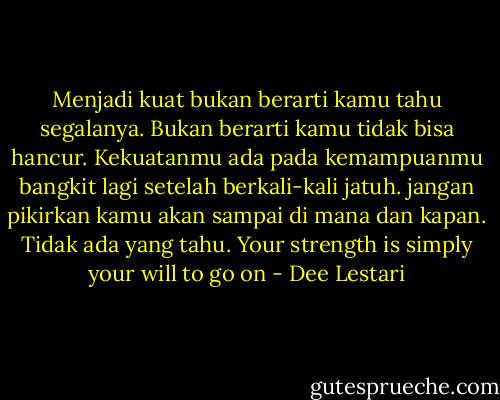 Menjadi kuat bukan berarti kamu tahu segalanya. Bukan berarti kamu tidak bisa hancur. Kekuatanmu ada pada kemampuanmu bangkit lagi setelah berkali-kali jatuh. jangan pikirkan kamu akan sampai di mana dan kapan. Tidak ada yang tahu. Your strength is simply your will to go on - Dee Lestari
