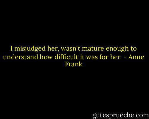 I misjudged her, wasn't mature enough to understand how difficult it was for her. - Anne Frank