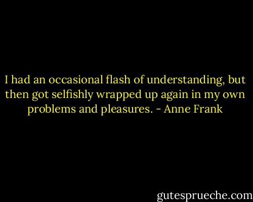 I had an occasional flash of understanding, but then got selfishly wrapped up again in my own problems and pleasures. - Anne Frank