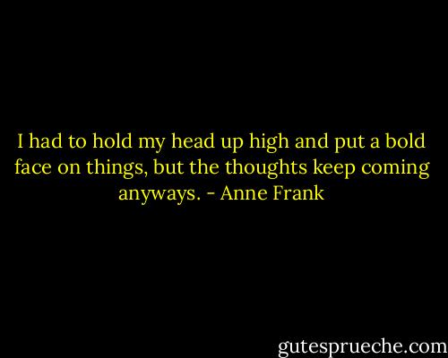 I had to hold my head up high and put a bold face on things, but the thoughts keep coming anyways. - Anne Frank
