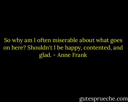 So why am I often miserable about what goes on here? Shouldn't I be happy, contented, and glad. - Anne Frank
