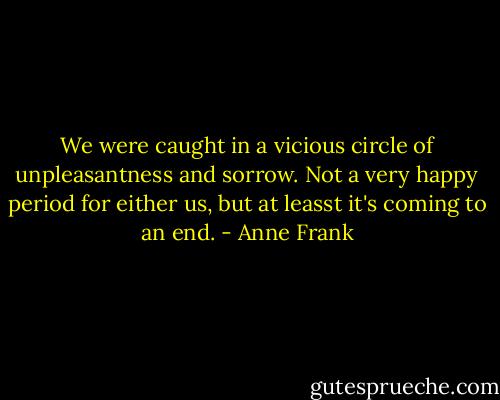 We were caught in a vicious circle of unpleasantness and sorrow. Not a very happy period for either us, but at leasst it's coming to an end. - Anne Frank