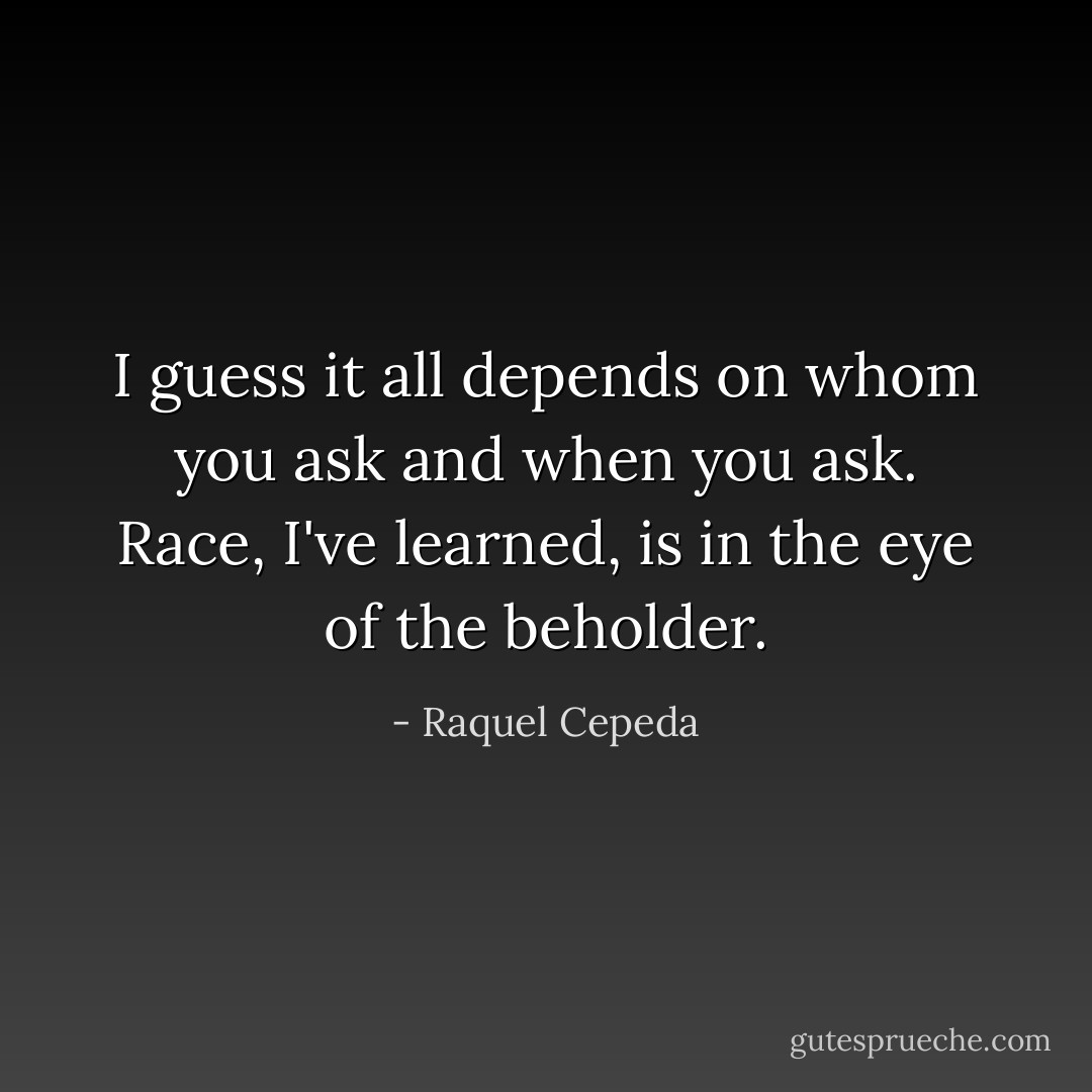 I guess it all depends on whom you ask and when you ask. Race, I've learned, is in the eye of the beholder. - Raquel Cepeda
