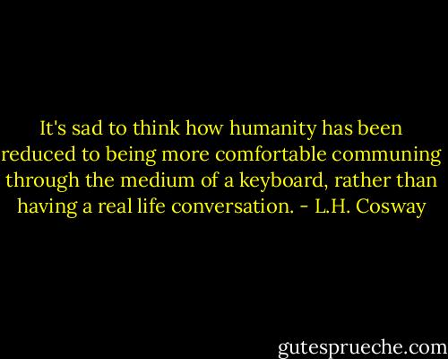 It's sad to think how humanity has been reduced to being more comfortable communing through the medium of a keyboard, rather than having a real life conversation. - L.H. Cosway