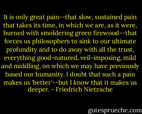 It is only great pain--that slow, sustained pain that takes its time, in which we are, as it were, burned with smoldering green firewood--that forces us philosophers to sink to our ultimate profundity and to do away with all the trust, everything good-natured, veil-imposing, mild and middling, on which we may have previously based our humanity. I doubt that such a pain makes us 'better'--but I know that it makes us deeper. - Friedrich Nietzsche