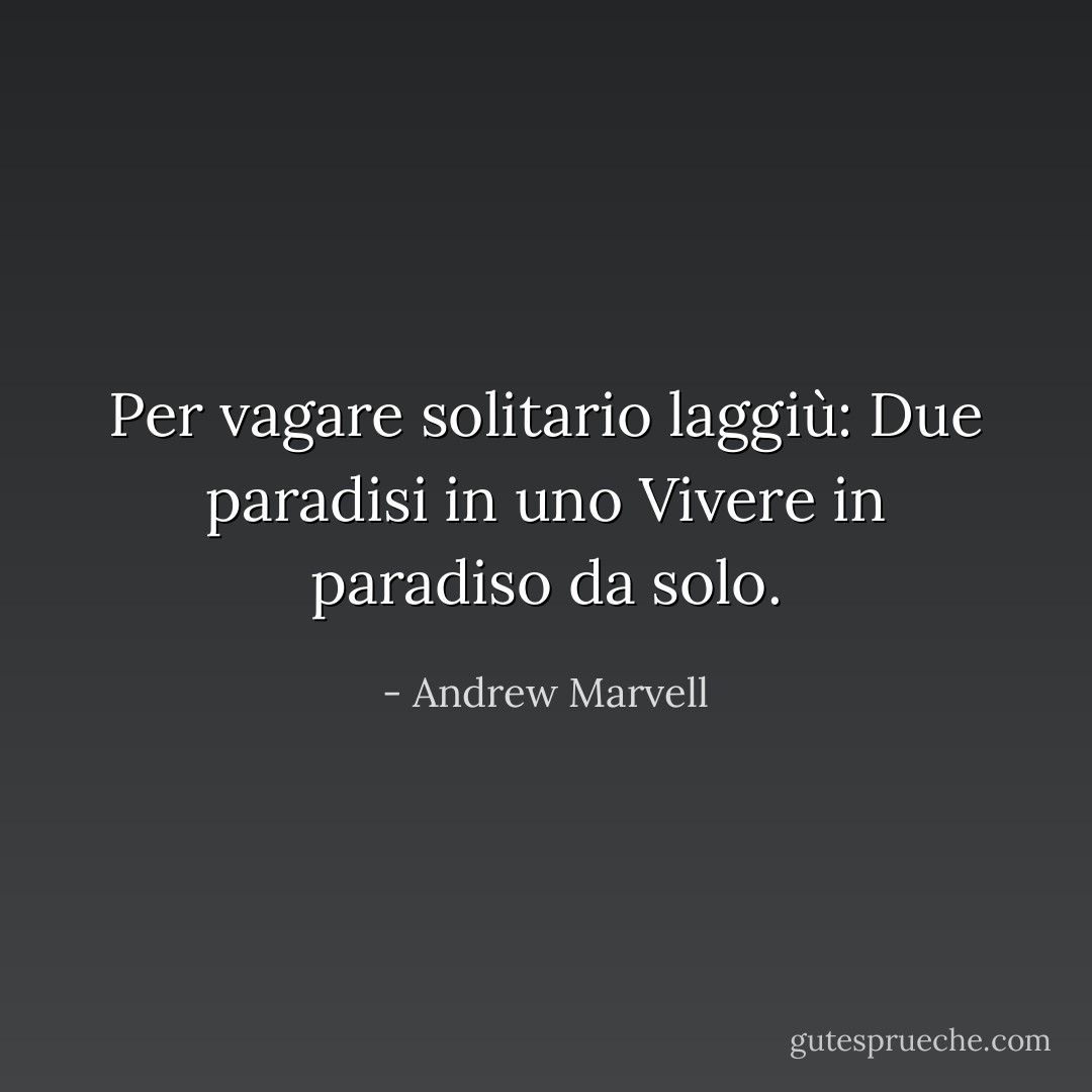 Per vagare solitario laggiù:<br />Due paradisi in uno<br />Vivere in paradiso da solo. - Andrew Marvell