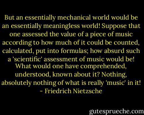 But an essentially mechanical world would be an essentially meaningless world! Suppose that one assessed the value of a piece of music according to how much of it could be counted, calculated, put into formulas; how absurd such a 'scientific' assessment of music would be! What would one have comprehended, understood, known about it? Nothing, absolutely nothing of what is really 'music' in it! - Friedrich Nietzsche