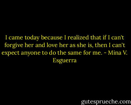 I came today because I realized that if I can't forgive her and love her as she is, then I can't expect anyone to do the same for me. - Mina V. Esguerra